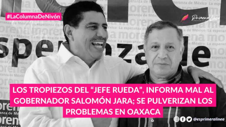 Los tropiezos del “jefe Rueda”, informa mal al gobernador Salomón Jara; se pulverizan los problemas en Oaxaca COLUMNA: PRIMERA LÍNEA