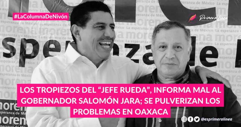 Los tropiezos del “jefe Rueda”, informa mal al gobernador Salomón Jara; se pulverizan los problemas en Oaxaca COLUMNA: PRIMERA LÍNEA