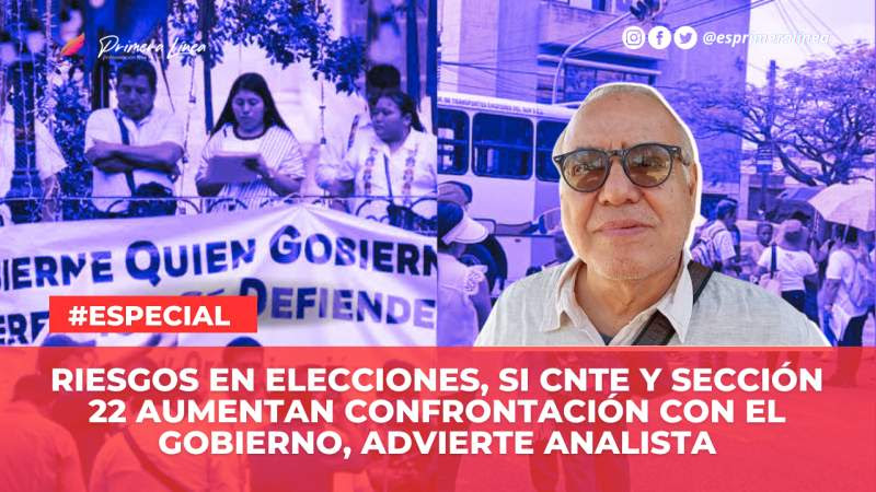 Riesgos en elecciones, si CNTE y Sección 22 aumentan confrontación con el gobierno, advierte analista